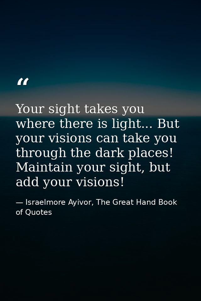 Your sight takes you where there is light... But your visions can take you through the dark places! Maintain your sight, — Israelmore Ayivor, The Great Hand Book of Quotes
