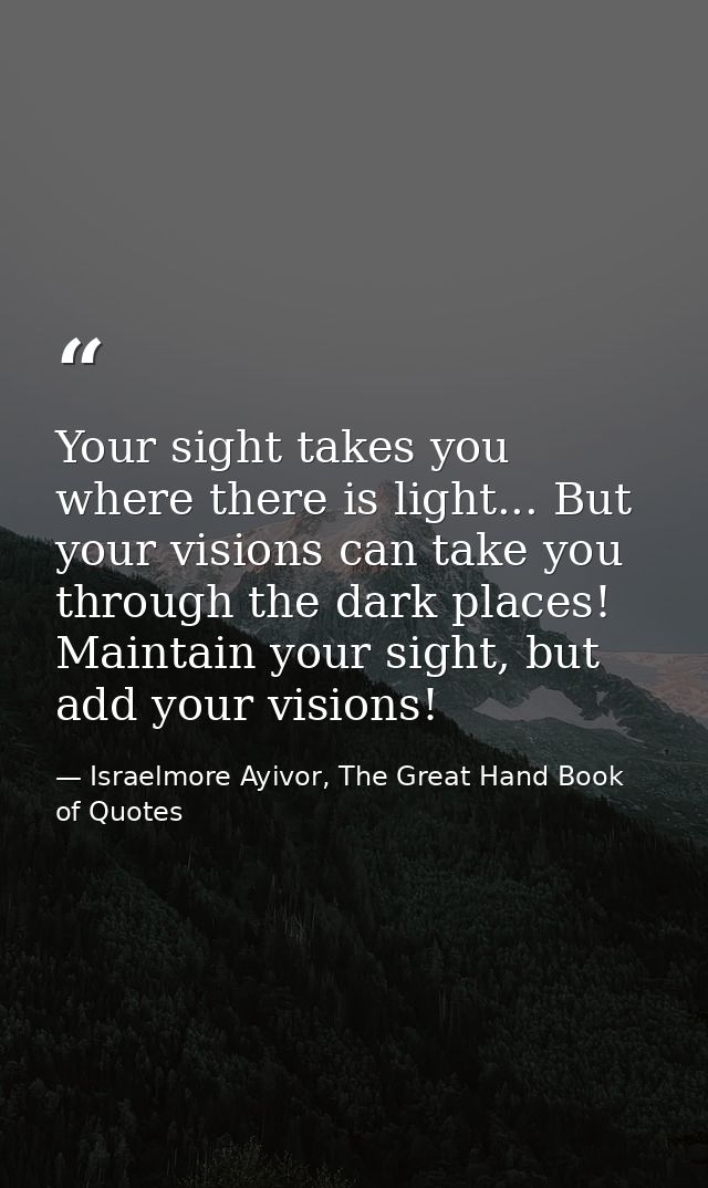 Your sight takes you where there is light... But your visions can take you through the dark places! Maintain your sight, — Israelmore Ayivor, The Great Hand Book of Quotes