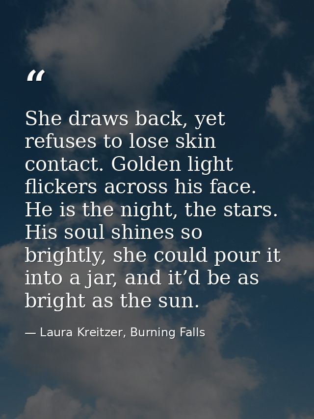 She draws back, yet refuses to lose skin contact. Golden light flickers across his face. He is the night, the stars. His — Laura Kreitzer, Burning Falls