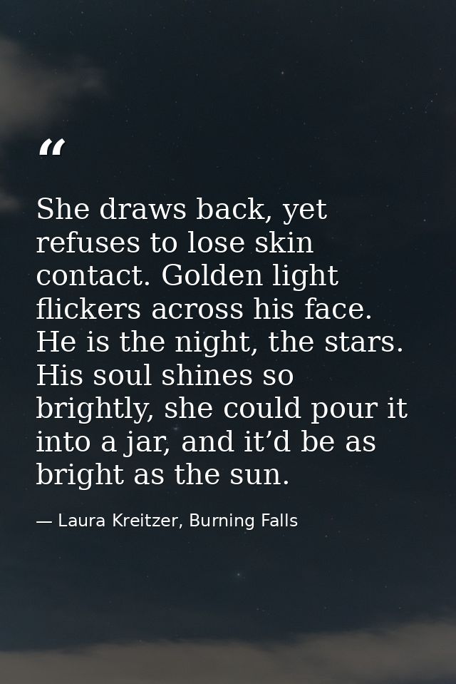 She draws back, yet refuses to lose skin contact. Golden light flickers across his face. He is the night, the stars. His — Laura Kreitzer, Burning Falls