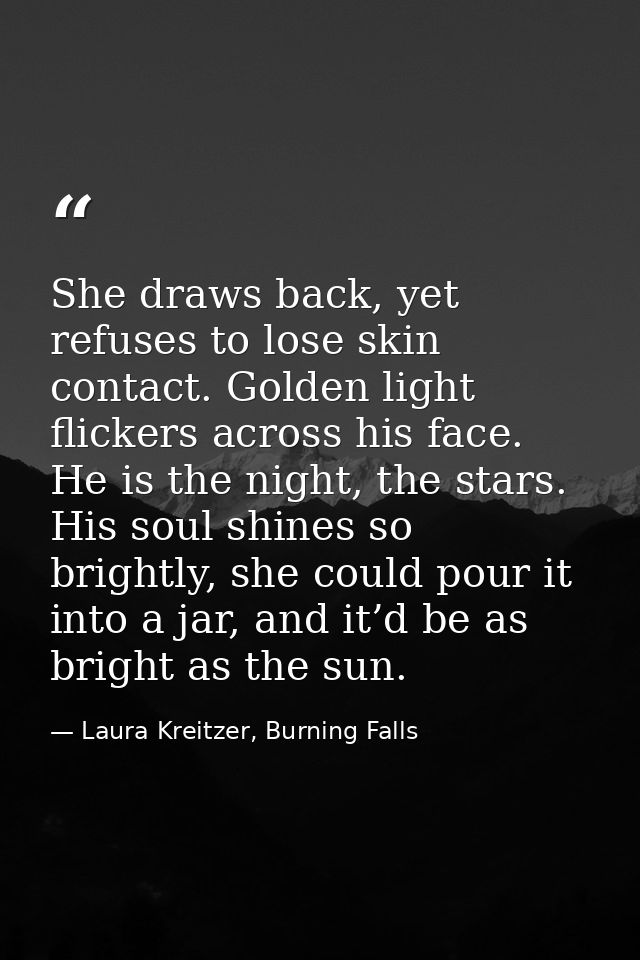 She draws back, yet refuses to lose skin contact. Golden light flickers across his face. He is the night, the stars. His — Laura Kreitzer, Burning Falls