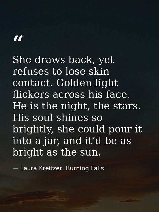 She draws back, yet refuses to lose skin contact. Golden light flickers across his face. He is the night, the stars. His — Laura Kreitzer, Burning Falls