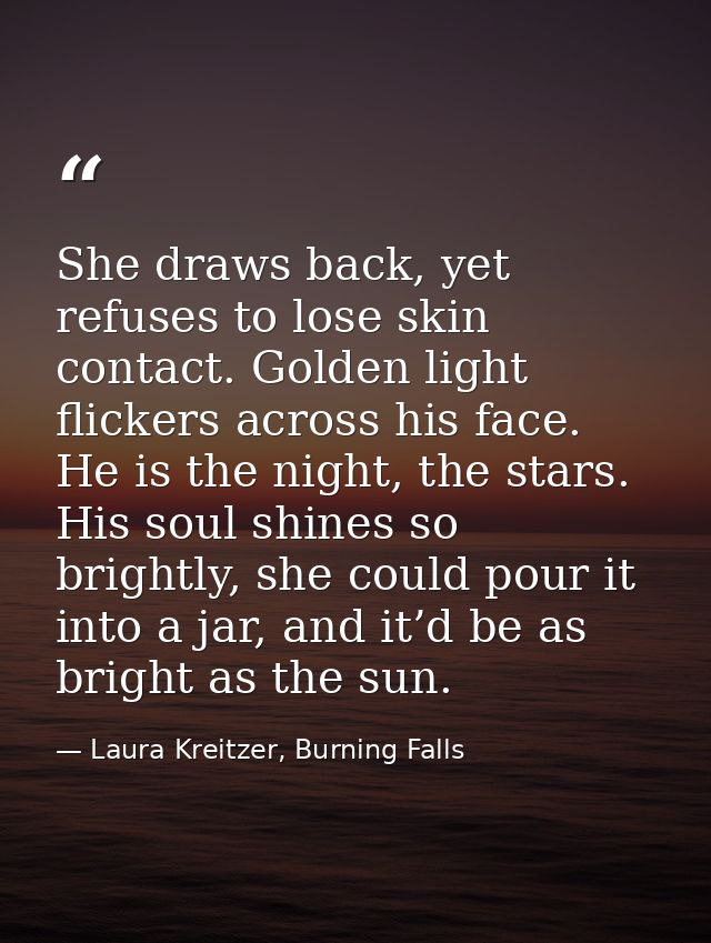 She draws back, yet refuses to lose skin contact. Golden light flickers across his face. He is the night, the stars. His — Laura Kreitzer, Burning Falls