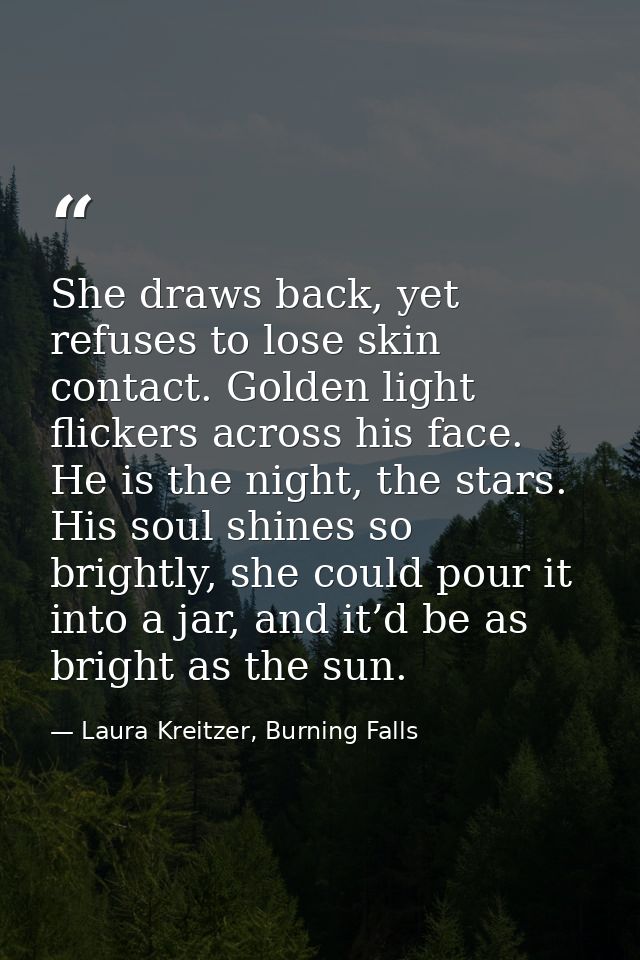 She draws back, yet refuses to lose skin contact. Golden light flickers across his face. He is the night, the stars. His — Laura Kreitzer, Burning Falls