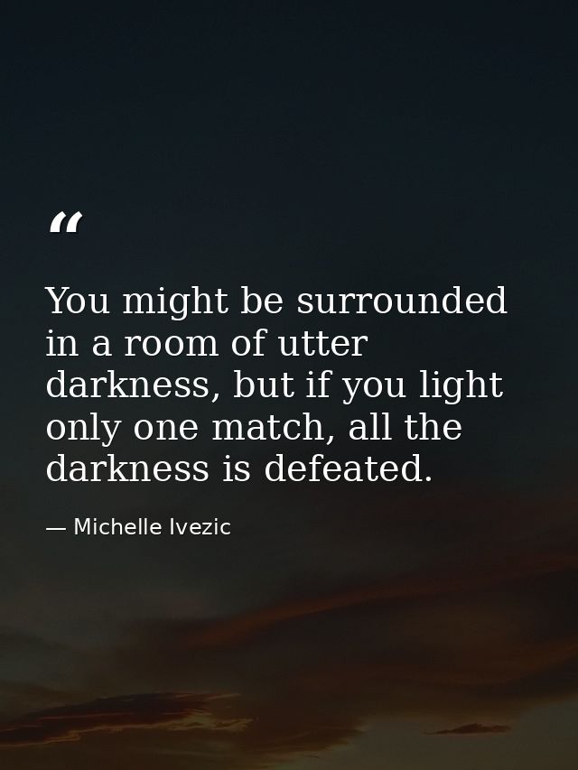 You might be surrounded in a room of utter darkness, but if you light only one match, all the darkness is defeated. — Michelle Ivezic