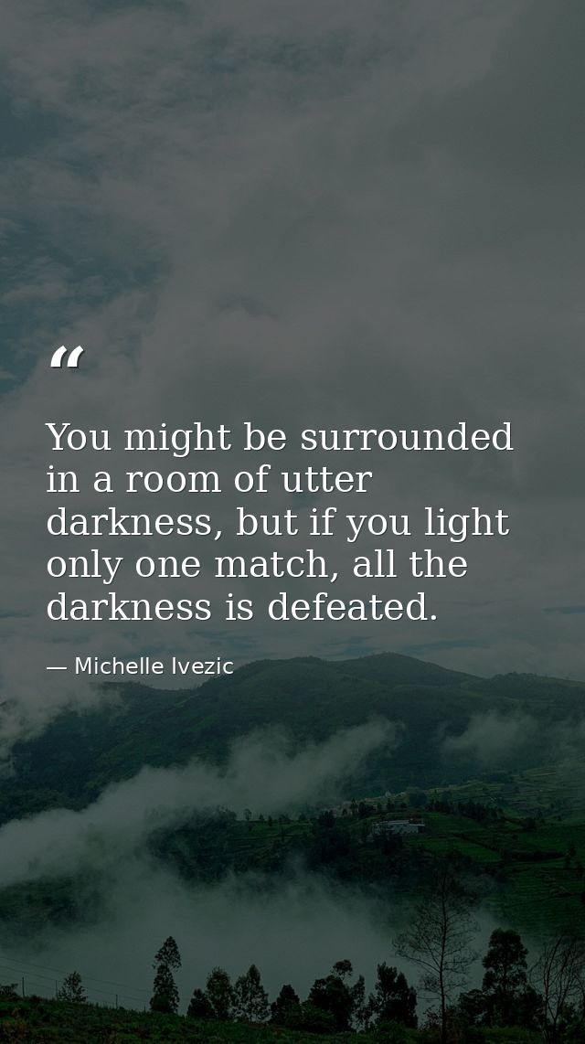 You might be surrounded in a room of utter darkness, but if you light only one match, all the darkness is defeated. — Michelle Ivezic