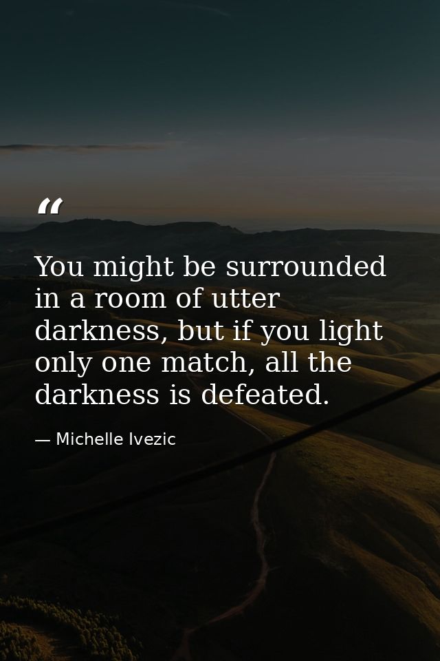 You might be surrounded in a room of utter darkness, but if you light only one match, all the darkness is defeated. — Michelle Ivezic