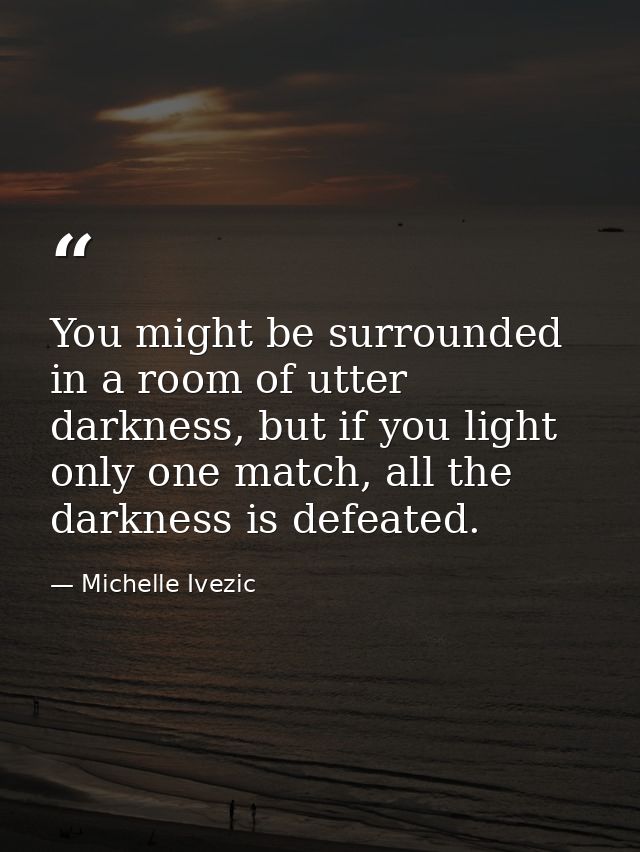 You might be surrounded in a room of utter darkness, but if you light only one match, all the darkness is defeated. — Michelle Ivezic