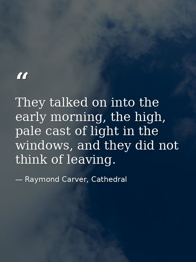 They talked on into the early morning, the high, pale cast of light in the windows, and they did not think of leaving. — Raymond Carver, Cathedral