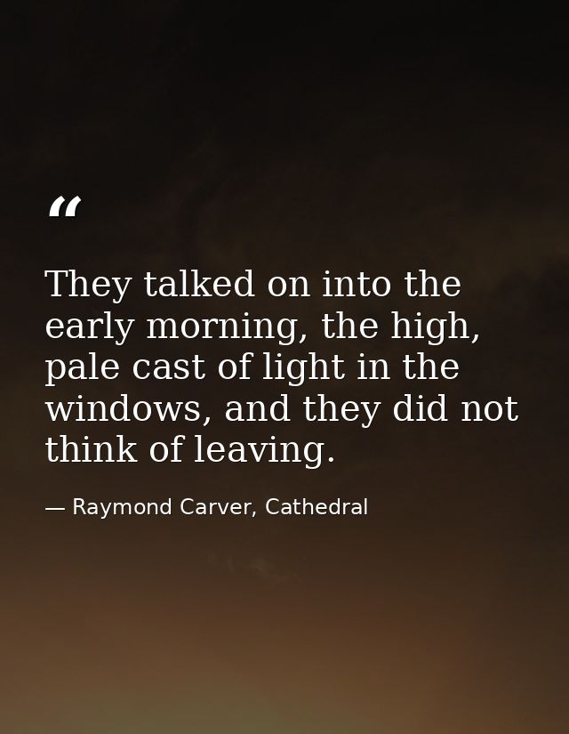 They talked on into the early morning, the high, pale cast of light in the windows, and they did not think of leaving. — Raymond Carver, Cathedral