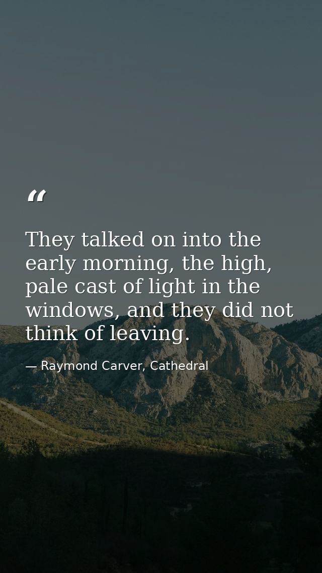 They talked on into the early morning, the high, pale cast of light in the windows, and they did not think of leaving. — Raymond Carver, Cathedral