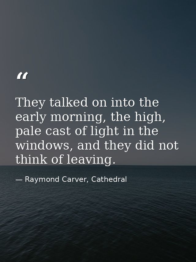 They talked on into the early morning, the high, pale cast of light in the windows, and they did not think of leaving. — Raymond Carver, Cathedral