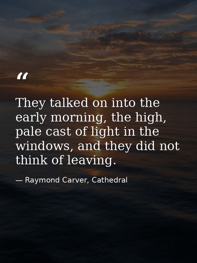 They talked on into the early morning, the high, pale cast of light in the windows, and they did not think of leaving. — Raymond Carver, Cathedral