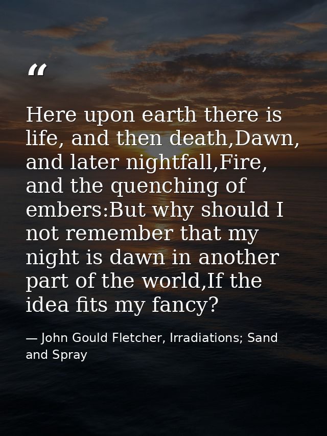 Here upon earth there is life, and then death,Dawn, and later nightfall,Fire, and the quenching of embers:But why should — John Gould Fletcher, Irradiations; Sand and Spray