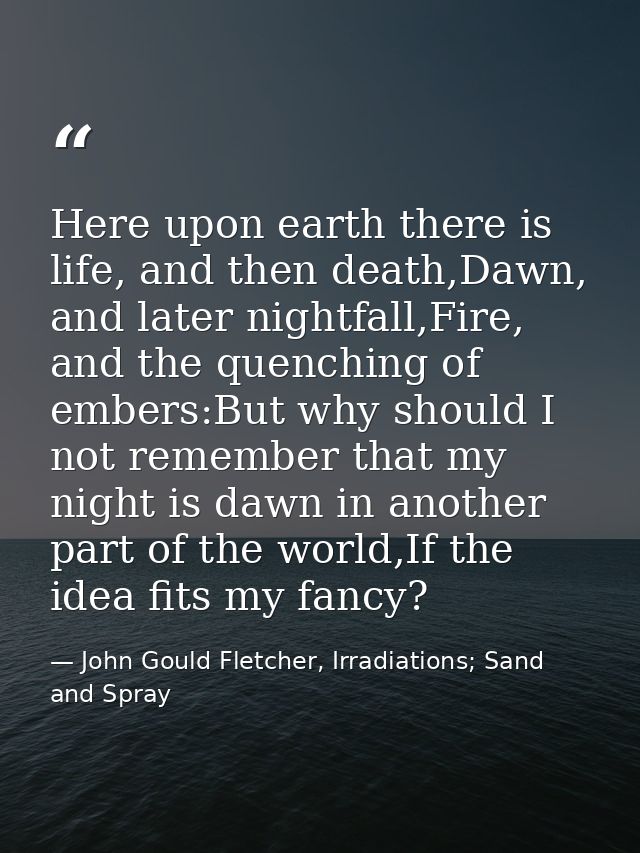 Here upon earth there is life, and then death,Dawn, and later nightfall,Fire, and the quenching of embers:But why should — John Gould Fletcher, Irradiations; Sand and Spray