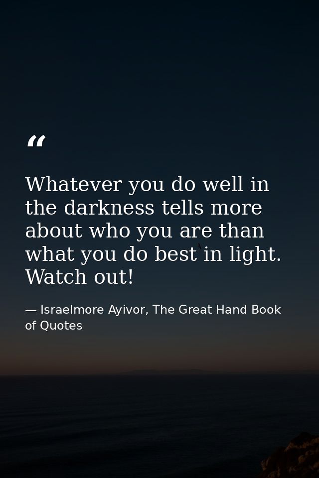 Whatever you do well in the darkness tells more about who you are than what you do best in light. Watch out! — Israelmore Ayivor, The Great Hand Book of Quotes