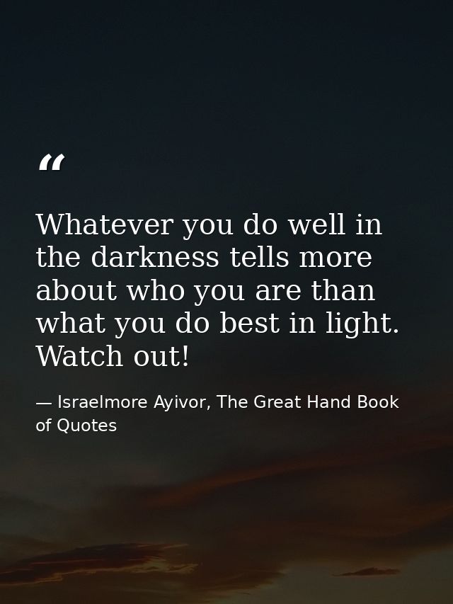 Whatever you do well in the darkness tells more about who you are than what you do best in light. Watch out! — Israelmore Ayivor, The Great Hand Book of Quotes