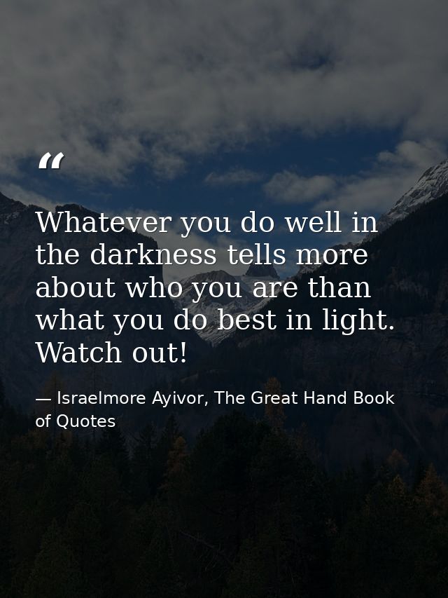 Whatever you do well in the darkness tells more about who you are than what you do best in light. Watch out! — Israelmore Ayivor, The Great Hand Book of Quotes