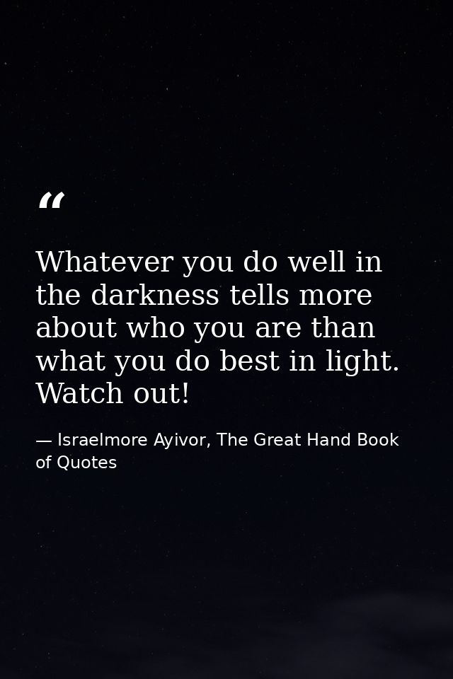 Whatever you do well in the darkness tells more about who you are than what you do best in light. Watch out! — Israelmore Ayivor, The Great Hand Book of Quotes