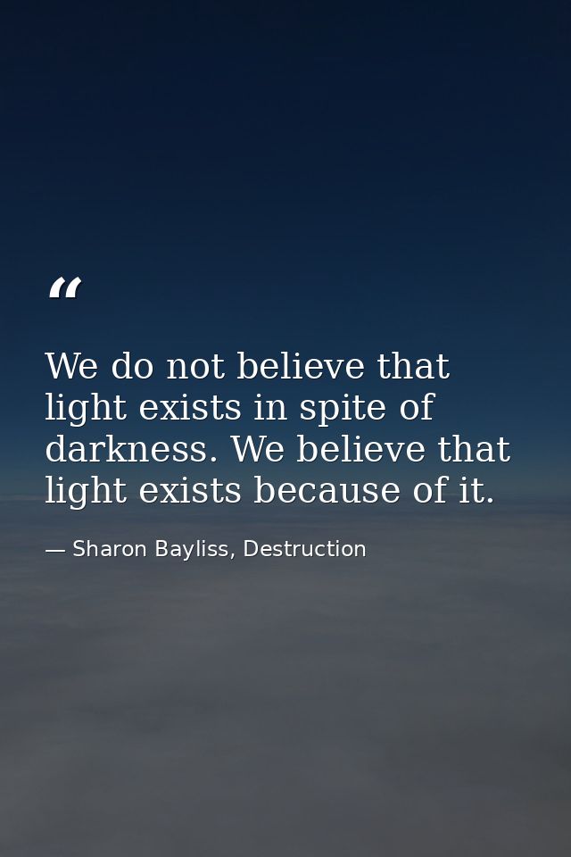 We do not believe that light exists in spite of darkness. We believe that light exists because of it. — Sharon Bayliss, Destruction