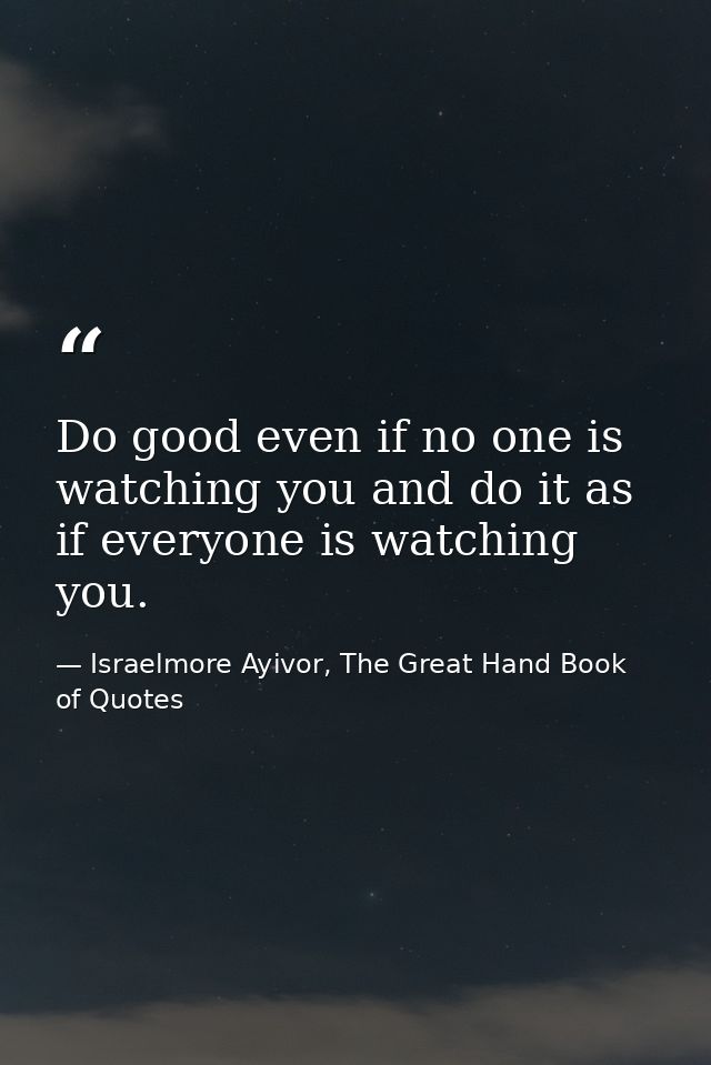 Do good even if no one is watching you and do it as if everyone is watching you. — Israelmore Ayivor, The Great Hand Book of Quotes