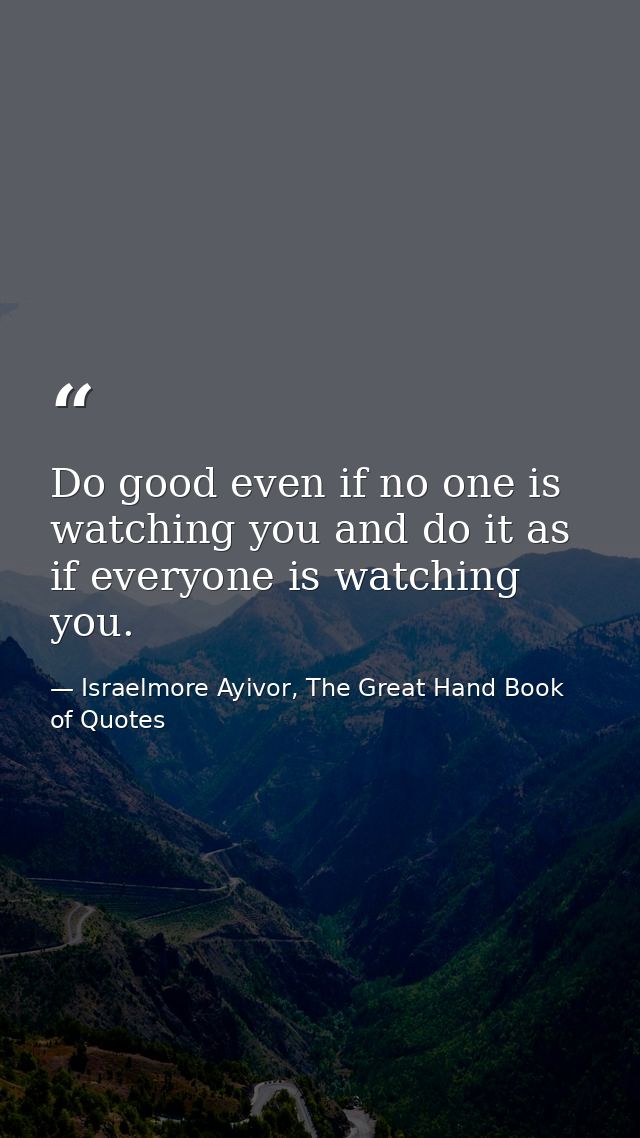 Do good even if no one is watching you and do it as if everyone is watching you. — Israelmore Ayivor, The Great Hand Book of Quotes