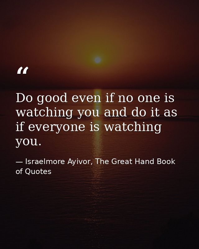 Do good even if no one is watching you and do it as if everyone is watching you. — Israelmore Ayivor, The Great Hand Book of Quotes