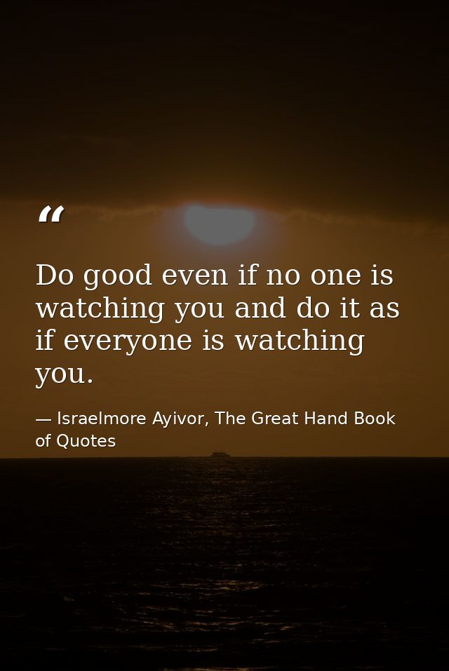 Do good even if no one is watching you and do it as if everyone is watching you. — Israelmore Ayivor, The Great Hand Book of Quotes