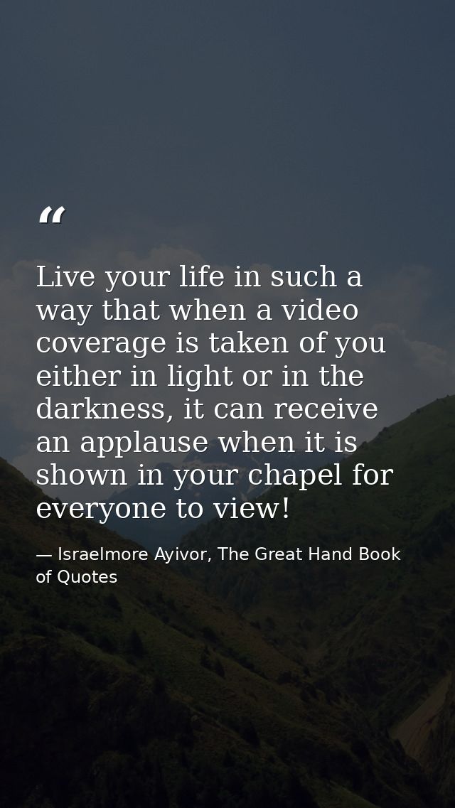 Live your life in such a way that when a video coverage is taken of you either in light or in the darkness, it can recei — Israelmore Ayivor, The Great Hand Book of Quotes