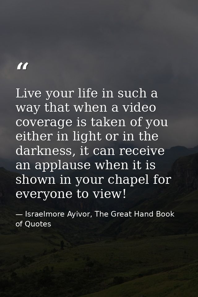 Live your life in such a way that when a video coverage is taken of you either in light or in the darkness, it can recei — Israelmore Ayivor, The Great Hand Book of Quotes