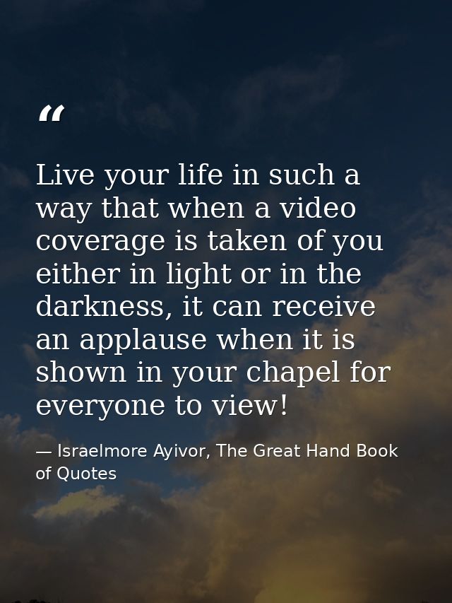 Live your life in such a way that when a video coverage is taken of you either in light or in the darkness, it can recei — Israelmore Ayivor, The Great Hand Book of Quotes