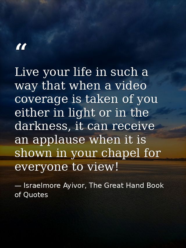 Live your life in such a way that when a video coverage is taken of you either in light or in the darkness, it can recei — Israelmore Ayivor, The Great Hand Book of Quotes