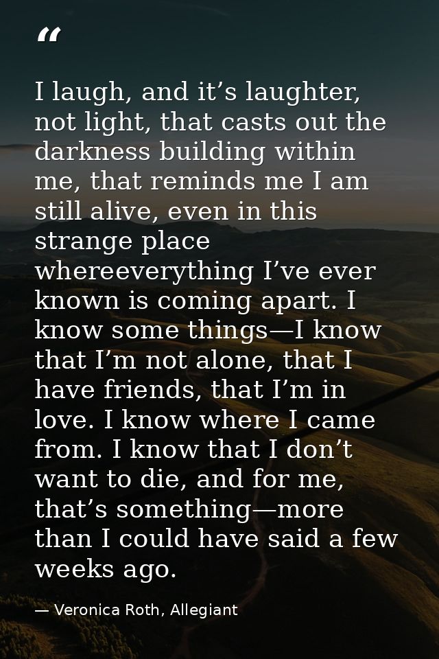 I laugh, and it’s laughter, not light, that casts out the darkness building within me, that reminds me I am still alive, — Veronica Roth, Allegiant