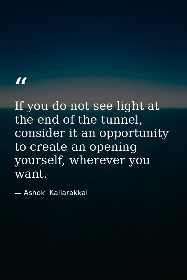 If you do not see light at the end of the tunnel, consider it an opportunity to create an opening yourself, wherever you — Ashok  Kallarakkal
