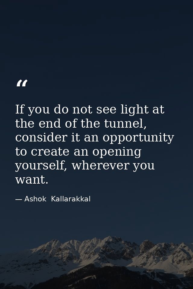 If you do not see light at the end of the tunnel, consider it an opportunity to create an opening yourself, wherever you — Ashok  Kallarakkal