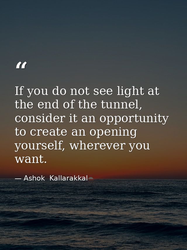 If you do not see light at the end of the tunnel, consider it an opportunity to create an opening yourself, wherever you — Ashok  Kallarakkal