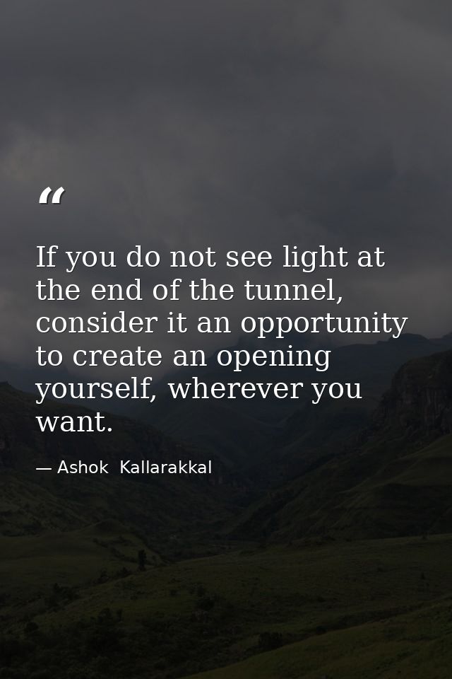 If you do not see light at the end of the tunnel, consider it an opportunity to create an opening yourself, wherever you — Ashok  Kallarakkal