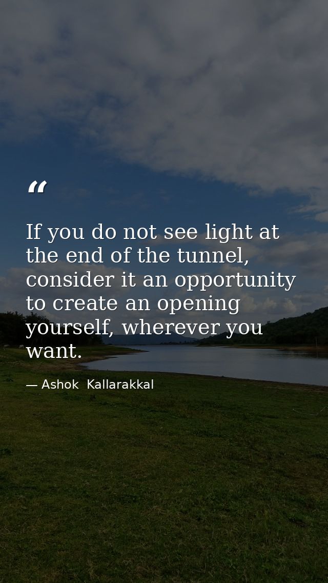 If you do not see light at the end of the tunnel, consider it an opportunity to create an opening yourself, wherever you — Ashok  Kallarakkal