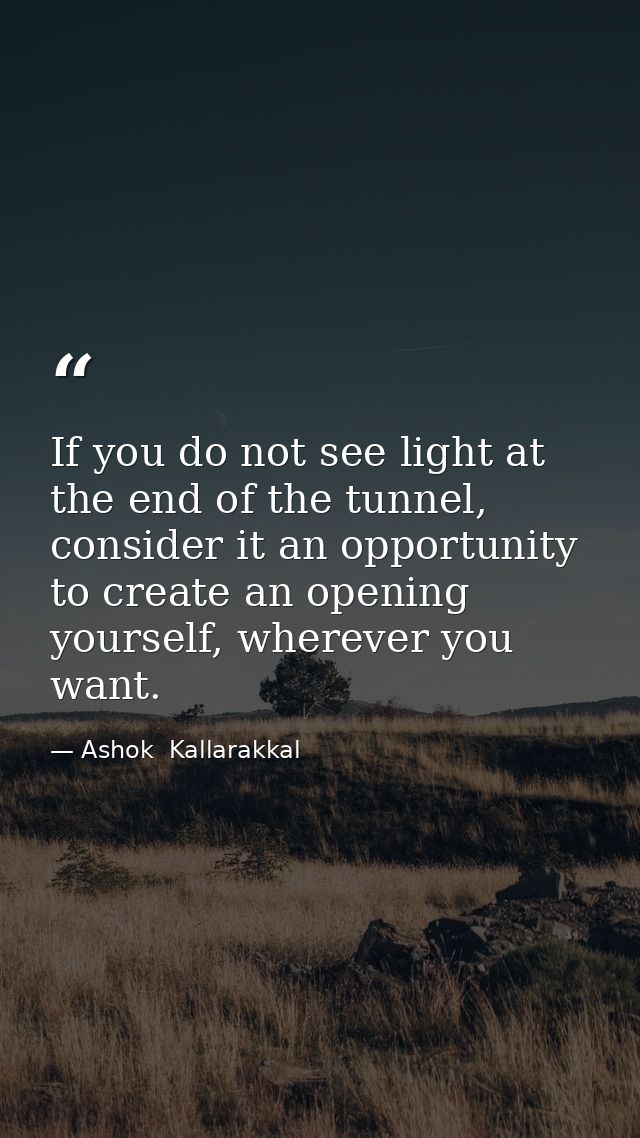 If you do not see light at the end of the tunnel, consider it an opportunity to create an opening yourself, wherever you — Ashok  Kallarakkal