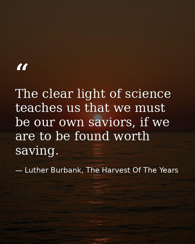 The clear light of science teaches us that we must be our own saviors, if we are to be found worth saving. — Luther Burbank, The Harvest Of The Years