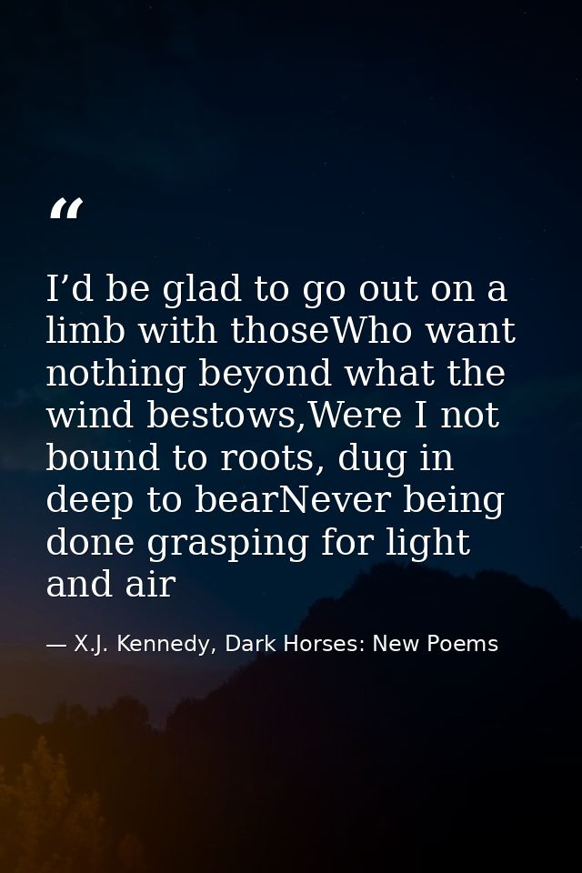 I’d be glad to go out on a limb with thoseWho want nothing beyond what the wind bestows,Were I not bound to roots, dug i — X.J. Kennedy, Dark Horses: New Poems
