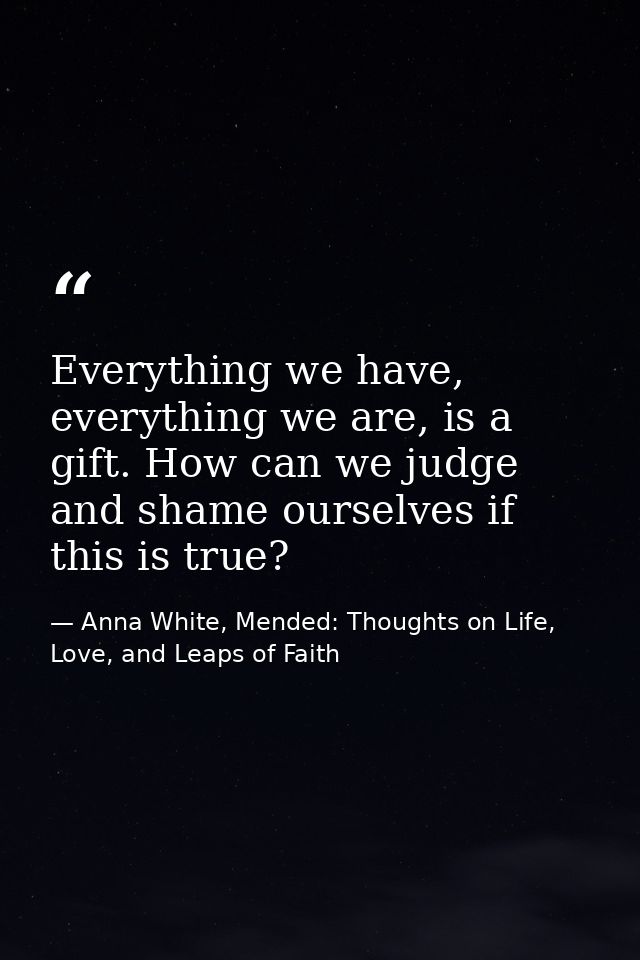 Everything we have, everything we are, is a gift. How can we judge and shame ourselves if this is true? — Anna White, Mended: Thoughts on Life, Love, and Leaps of Faith