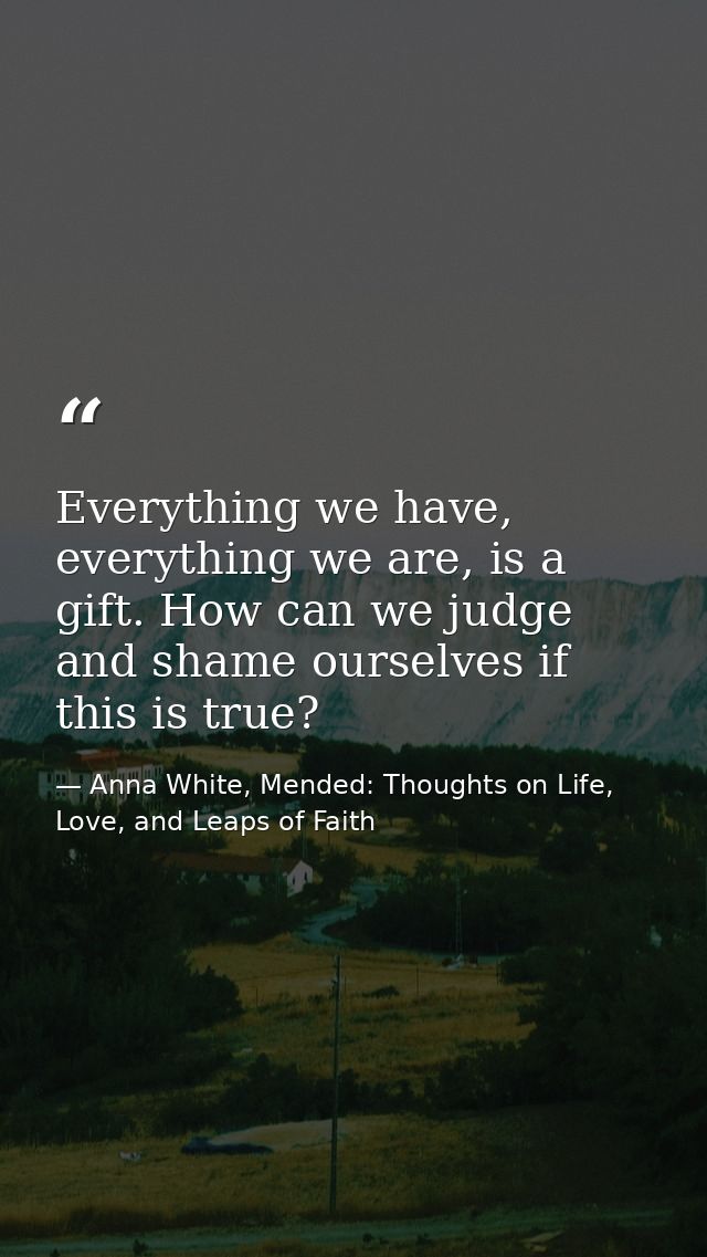 Everything we have, everything we are, is a gift. How can we judge and shame ourselves if this is true? — Anna White, Mended: Thoughts on Life, Love, and Leaps of Faith