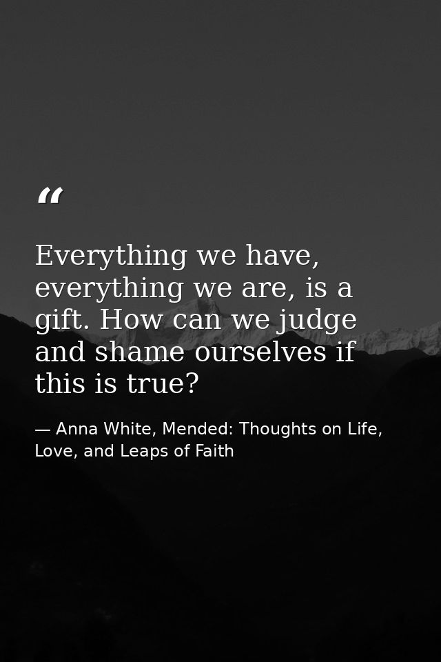 Everything we have, everything we are, is a gift. How can we judge and shame ourselves if this is true? — Anna White, Mended: Thoughts on Life, Love, and Leaps of Faith