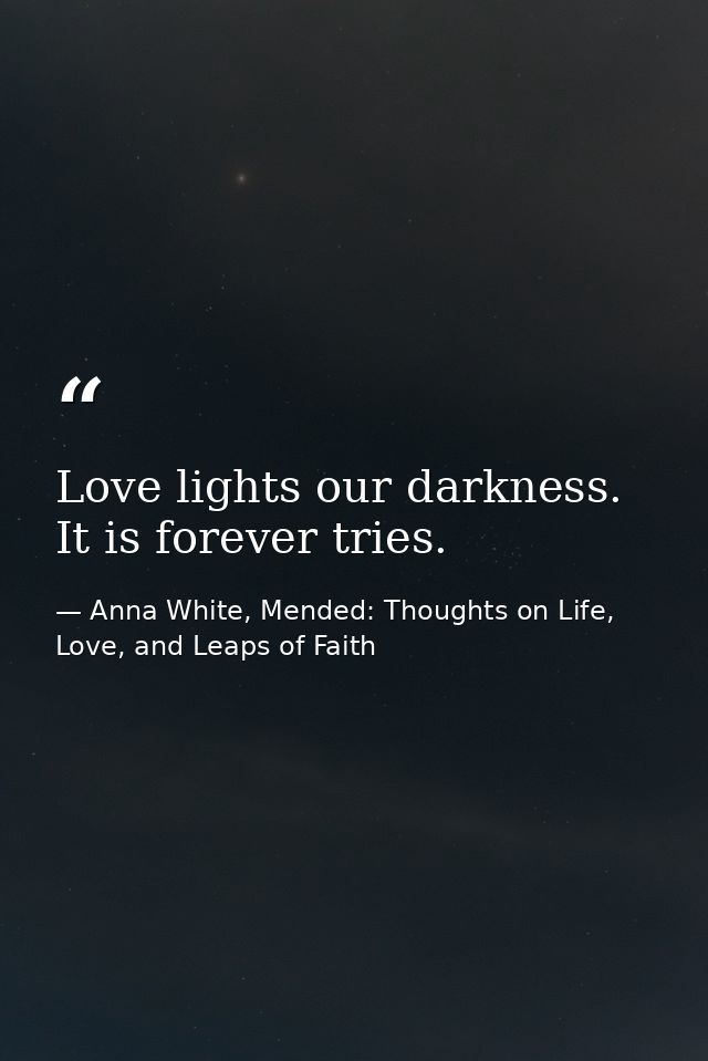 Love lights our darkness. It is forever tries. — Anna White, Mended: Thoughts on Life, Love, and Leaps of Faith