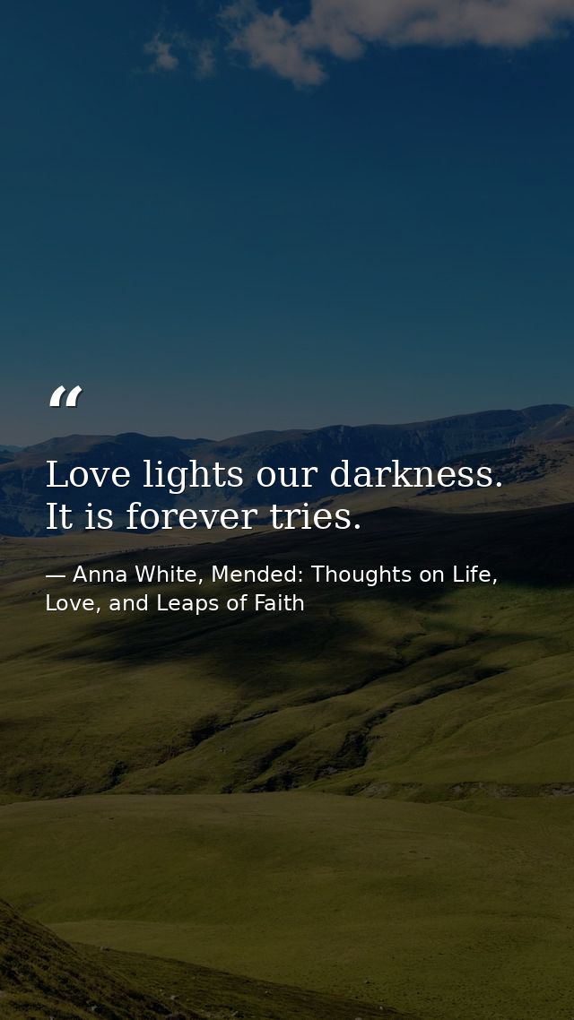 Love lights our darkness. It is forever tries. — Anna White, Mended: Thoughts on Life, Love, and Leaps of Faith