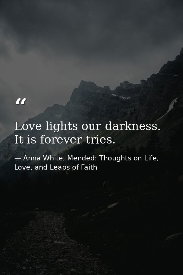 Love lights our darkness. It is forever tries. — Anna White, Mended: Thoughts on Life, Love, and Leaps of Faith
