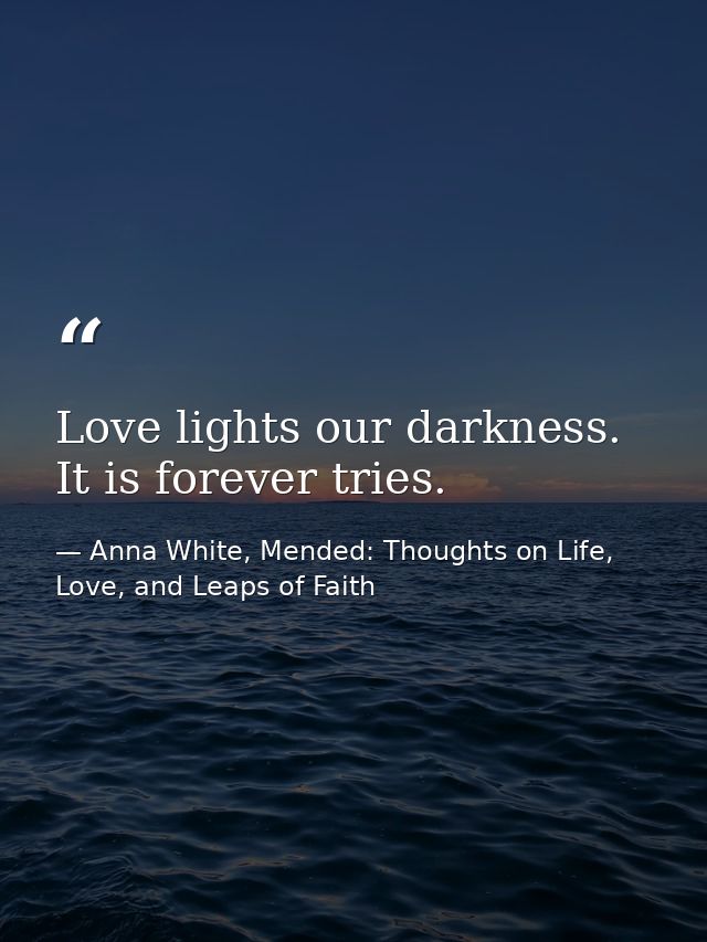 Love lights our darkness. It is forever tries. — Anna White, Mended: Thoughts on Life, Love, and Leaps of Faith