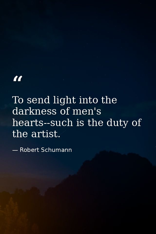 To send light into the darkness of men's hearts--such is the duty of the artist. — Robert Schumann