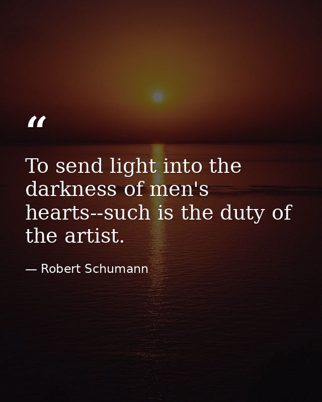 To send light into the darkness of men's hearts--such is the duty of the artist. — Robert Schumann